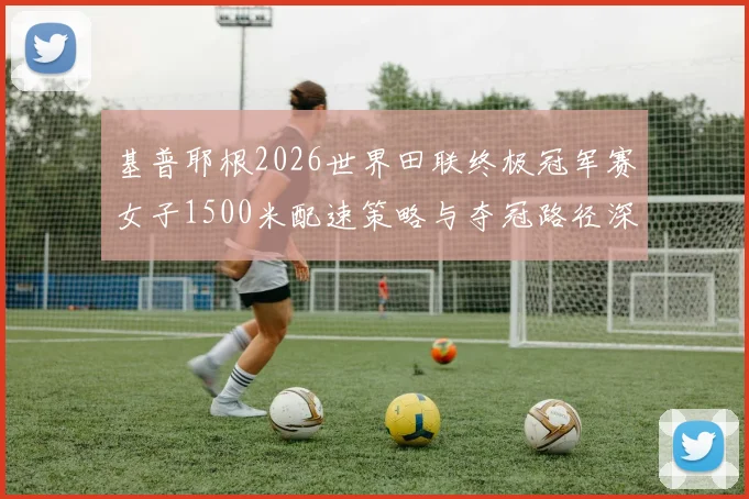 基普耶根2026世界田联终极冠军赛女子1500米配速策略与夺冠路径深度分析
