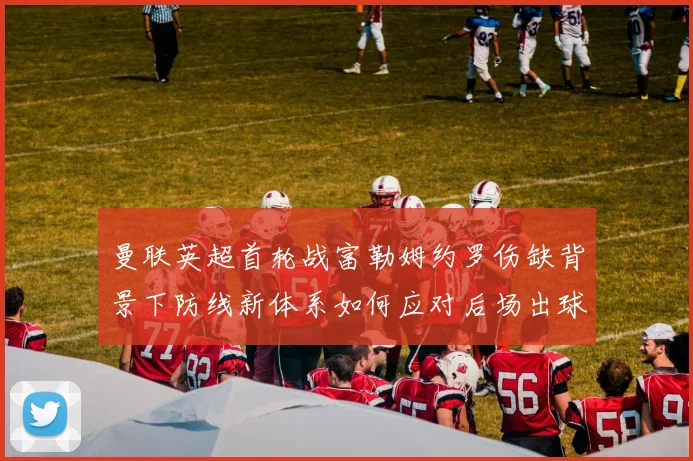 曼联英超首轮战富勒姆约罗伤缺背景下防线新体系如何应对后场出球与高压