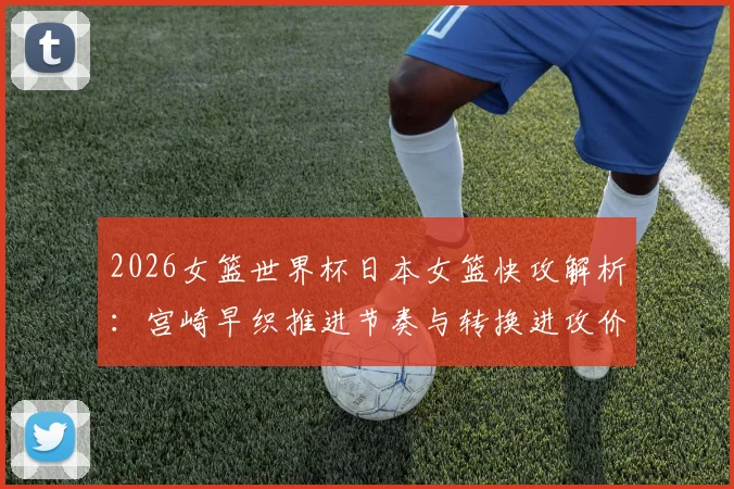 2026女篮世界杯日本女篮快攻解析：宫崎早织推进节奏与转换进攻价值