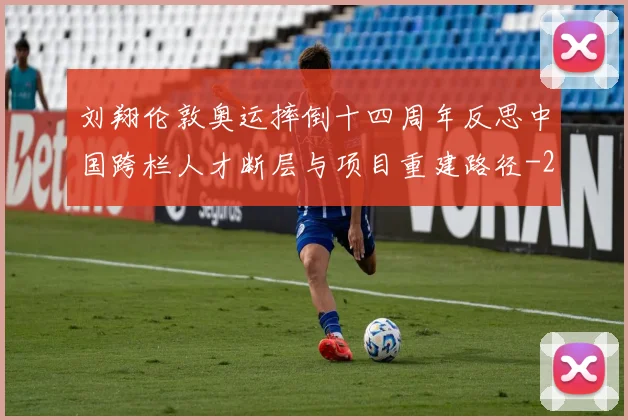 刘翔伦敦奥运摔倒十四周年反思中国跨栏人才断层与项目重建路径