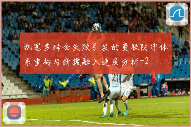 凯塞多转会失败引发的曼联防守体系重构与新援融入速度分析