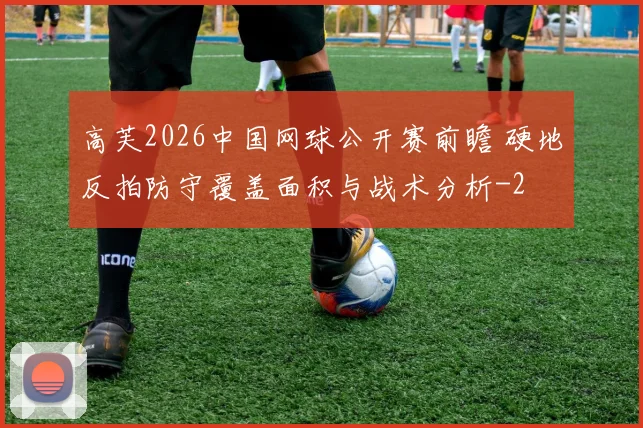 高芙2026中国网球公开赛前瞻 硬地反拍防守覆盖面积与战术分析