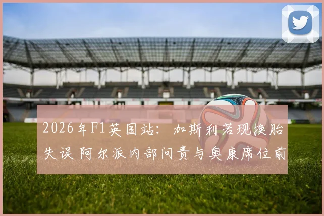 2026年F1英国站:加斯利若现换胎失误 阿尔派内部问责与奥康席位前景分析