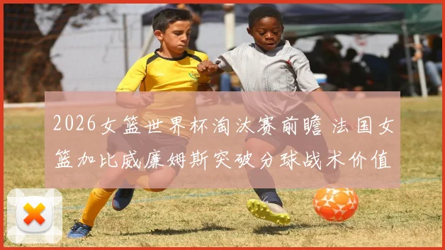 2026女篮世界杯淘汰赛前瞻 法国女篮加比威廉姆斯突破分球战术价值