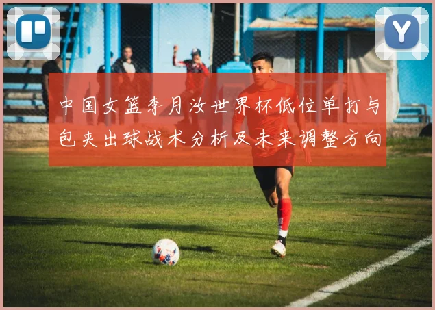 中国女篮李月汝世界杯低位单打与包夹出球战术分析及未来调整方向
